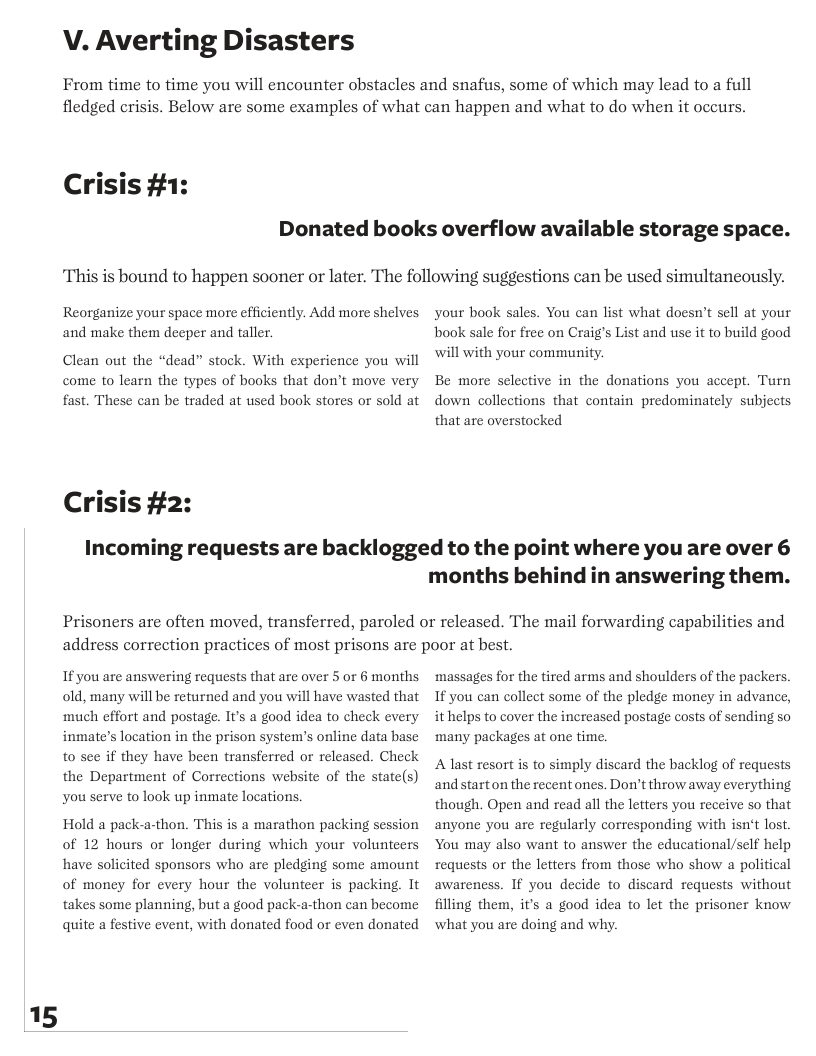 15  V. Averting Disasters  From time to time you will encounter obstacles and snafus, some of which may lead to a full fledged crisis. Below are some examples of what can happen and what to do when it occurs.  Crisis #1:  Donated books overflow available storage space.  This is bound to happen sooner or later. The following suggestions can be used simultancously.  Reorganize your space more cfficiently. Add more shelves and make them deeper and taller.  Clean out the “dead” stock. With experience you will come to learn the types of books that don’t move very fast. These can be traded at used book stores or sold at  Crisis #2:  your book sales. You can list what doesn’t sell at your book sale for free on Craig’s List and use it to build good will with your community.  Be more selective in the donations you accept. Turn down collections that contain predominately subjects that are overstocked  Incoming requests are backlogged to the point where you are over 6  months behind in answering them.  Prisoners are often moved, transferred, paroled or released. The mail forwarding capabilities and address correction practices of most prisons are poor at best.  If you are answering requests that are over 5 or 6 months. old, many will be returned and you will have wasted that ‘much effort and postage. It’s a good idea to check every inmate’s location in the prison system’s online data base to see if they have been transferred or released. Check the Department of Corrections website of the state(s) you serve to look up inmate locations.  Hold a pack-a-thon. This is a marathon packing ses of 12 hours or longer during which your volunteers have solicited sponsors who are pledging some amount of money for every hour the volunteer s packing. It takes some planning, but a good pack-a-thon can hecome quite a festive event, with donated food or even donated  ion  ‘massages for the tired arms and shoulders of the packers. If you can collect some of the pledge money in advance, it helps to cover the increased postage costs of sending so ‘many packages at one time.  A last resort is to simply discard the backlog of requests and start on the recent ones. Don’t throw away everything though. Open and read all the letters you receive o that anyone you are regularly corresponding with isn’t lost. You may also want to answer the educational/self help requests or the letters from those who show a political awareness. If you decide to discard requests without filling them, i’s a good idea to let the prisoner know what you are doing and why. 
